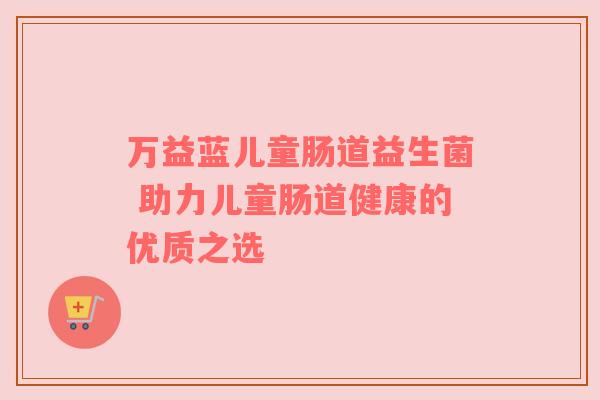 万益蓝儿童肠道益生菌 助力儿童肠道健康的优质之选