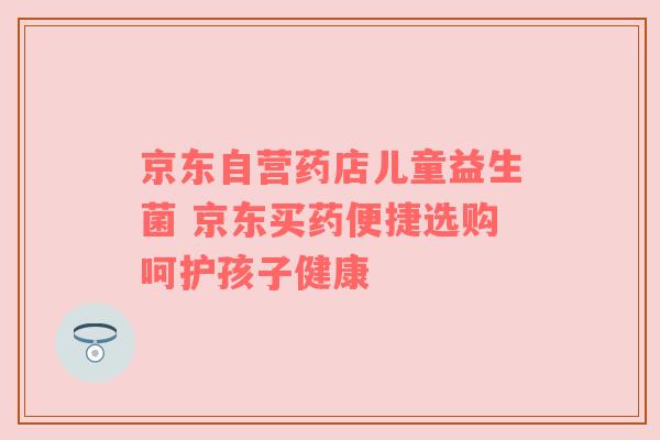 京东自营药店儿童益生菌 京东买药便捷选购呵护孩子健康