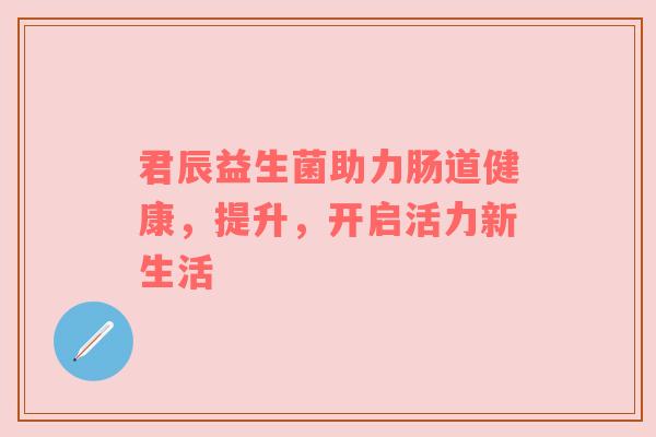 君辰益生菌助力肠道健康，提升，开启活力新生活