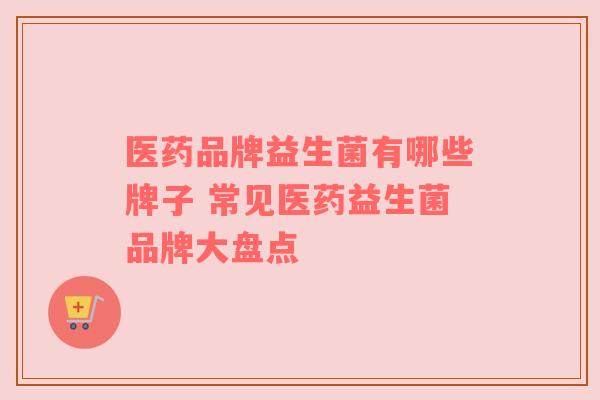 医药品牌益生菌有哪些牌子 常见医药益生菌品牌大盘点