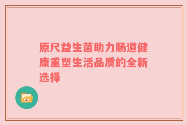 原尺益生菌助力肠道健康重塑生活品质的全新选择