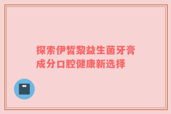 探索伊皙黎益生菌牙膏成分口腔健康新选择