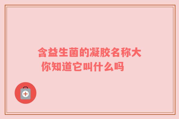 含益生菌的凝胶名称大 你知道它叫什么吗