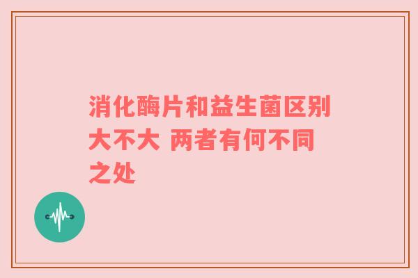 消化酶片和益生菌区别大不大 两者有何不同之处