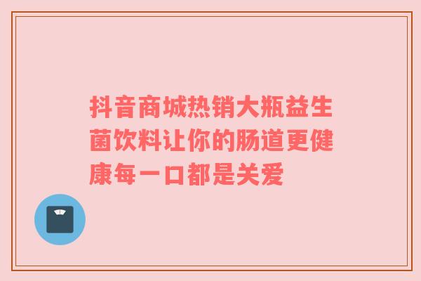 抖音商城热销大瓶益生菌饮料让你的肠道更健康每一口都是关爱