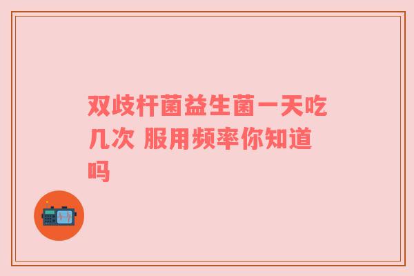 双歧杆菌益生菌一天吃几次 服用频率你知道吗