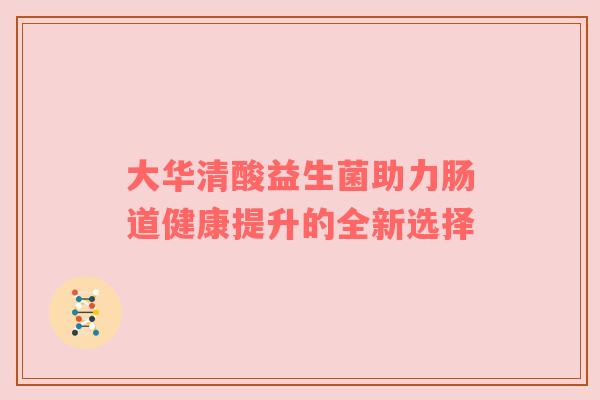大华清酸益生菌助力肠道健康提升的全新选择