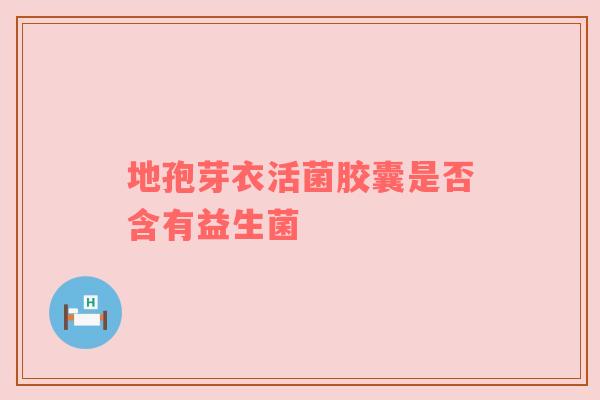 地孢芽衣活菌胶囊是否含有益生菌