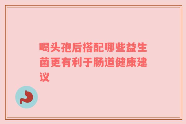喝头孢后搭配哪些益生菌更有利于肠道健康建议