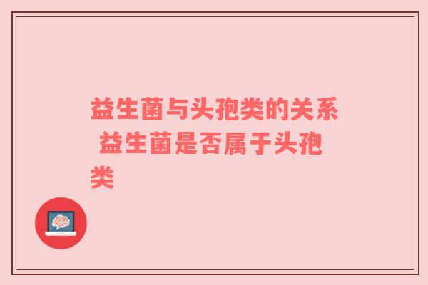 益生菌与头孢类的关系 益生菌是否属于头孢类