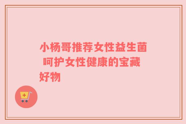 小杨哥推荐女性益生菌 呵护女性健康的宝藏好物