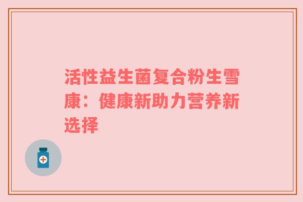 活性益生菌复合粉生雪康：健康新助力营养新选择