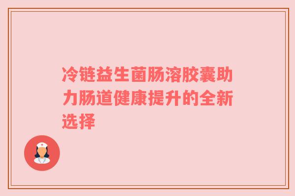 冷链益生菌肠溶胶囊助力肠道健康提升的全新选择