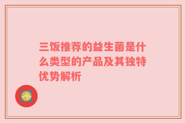 三饭推荐的益生菌是什么类型的产品及其独特优势解析
