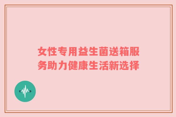 女性专用益生菌送箱服务助力健康生活新选择