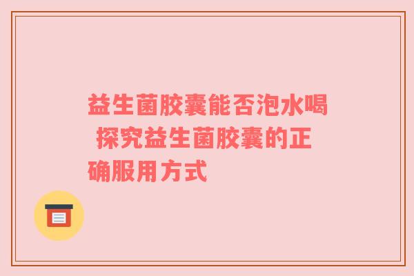益生菌胶囊能否泡水喝 探究益生菌胶囊的正确服用方式