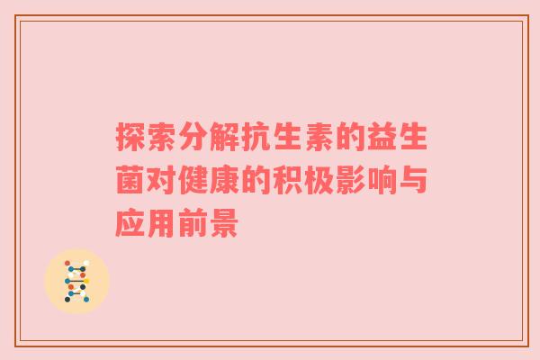 探索分解抗生素的益生菌对健康的积极影响与应用前景