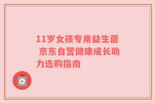 11岁女孩专用益生菌 京东自营健康成长助力选购指南