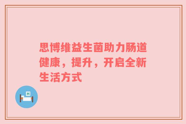 思博维益生菌助力肠道健康，提升，开启全新生活方式