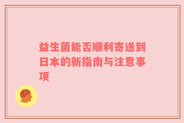 益生菌能否顺利寄送到日本的新指南与注意事项