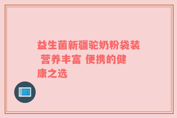 益生菌新疆驼奶粉袋装 营养丰富 便携的健康之选