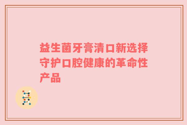 益生菌牙膏清口新选择守护口腔健康的革命性产品