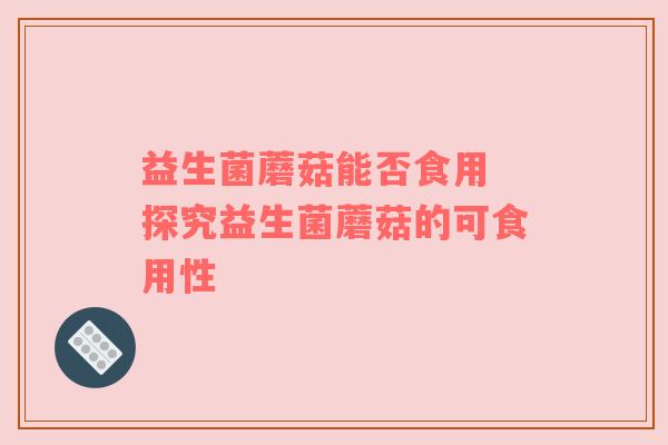 益生菌蘑菇能否食用 探究益生菌蘑菇的可食用性