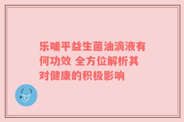 乐哺平益生菌油滴液有何功效 全方位解析其对健康的积极影响