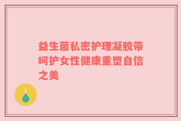 益生菌私密护理凝胶带呵护女性健康重塑自信之美