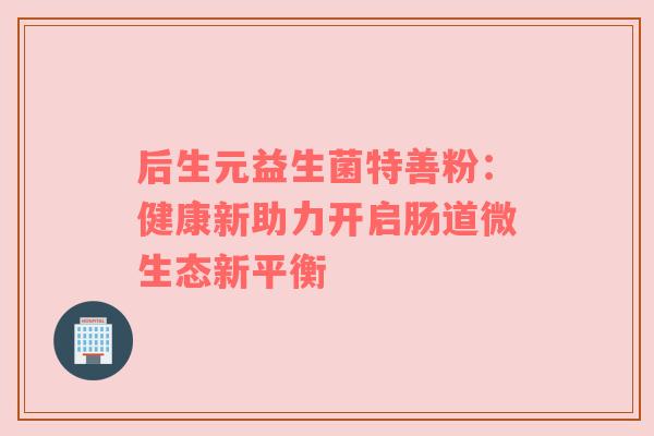 后生元益生菌特善粉：健康新助力开启肠道微生态新平衡
