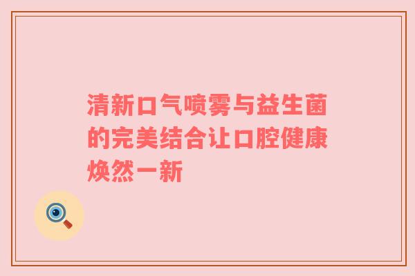 清新口气喷雾与益生菌的完美结合让口腔健康焕然一新