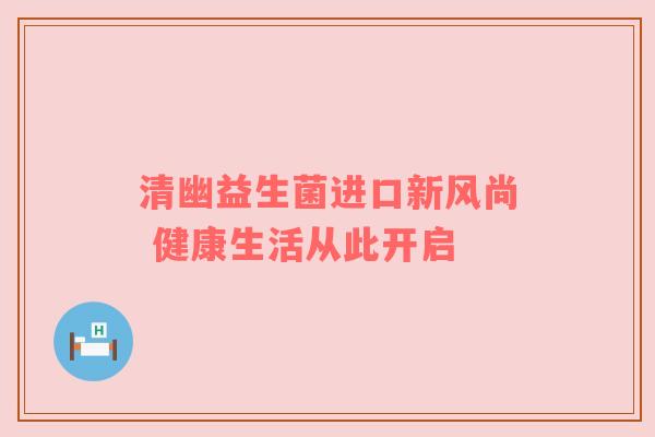 清幽益生菌进口新风尚 健康生活从此开启