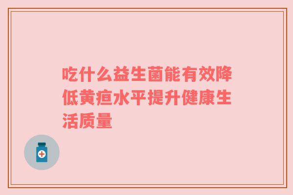 吃什么益生菌能有效降低黄疸水平提升健康生活质量