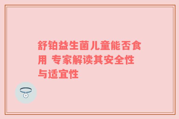 舒铂益生菌儿童能否食用 专家解读其安全性与适宜性