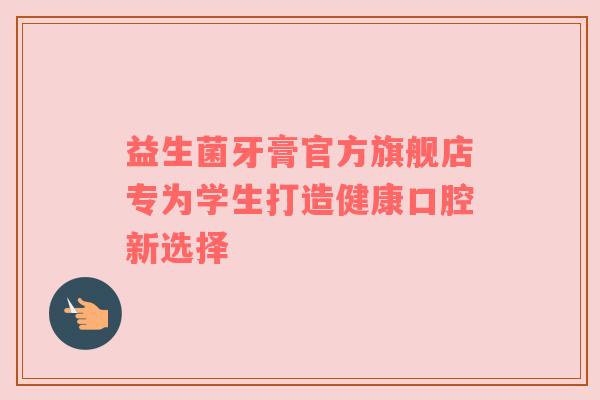 益生菌牙膏官方旗舰店专为学生打造健康口腔新选择