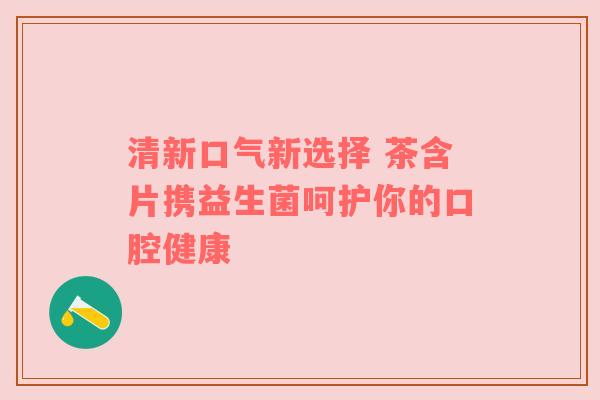 清新口气新选择 茶含片携益生菌呵护你的口腔健康