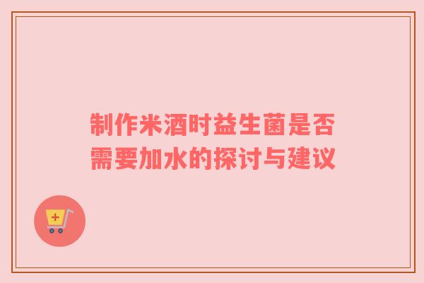 制作米酒时益生菌是否需要加水的探讨与建议