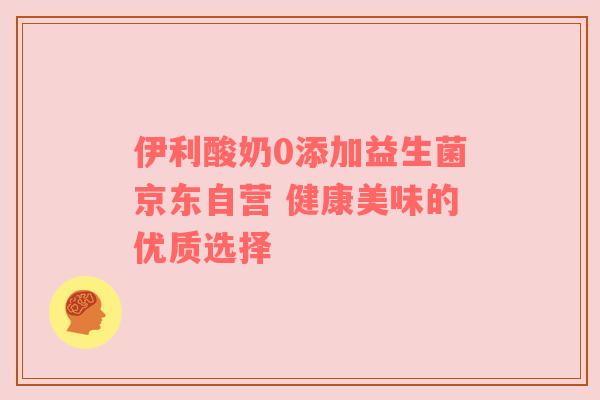 伊利酸奶0添加益生菌京东自营 健康美味的优质选择