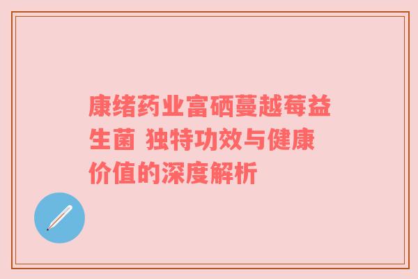 康绪药业富硒蔓越莓益生菌 独特功效与健康价值的深度解析