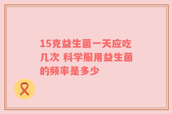 15克益生菌一天应吃几次 科学服用益生菌的频率是多少