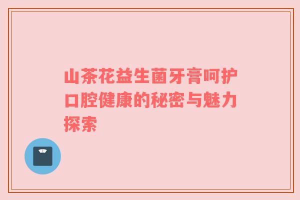 山茶花益生菌牙膏呵护口腔健康的秘密与魅力探索