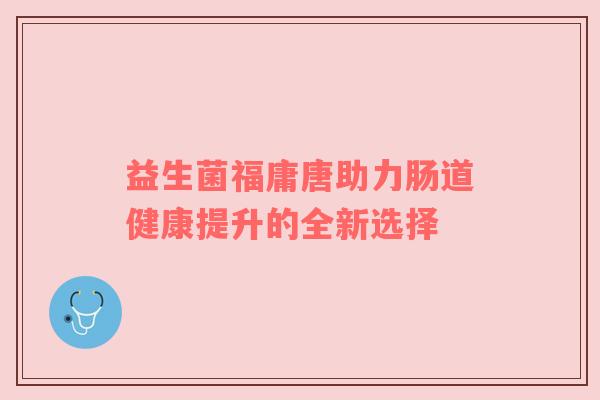 益生菌福庸唐助力肠道健康提升的全新选择