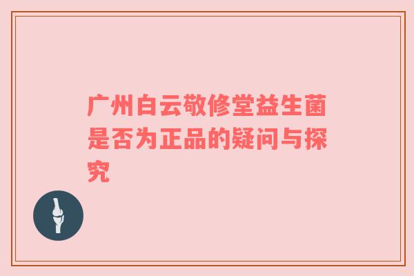 广州白云敬修堂益生菌是否为正品的疑问与探究