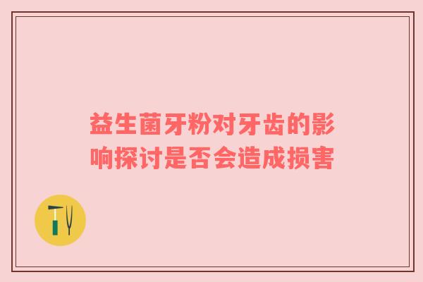 益生菌牙粉对牙齿的影响探讨是否会造成损害