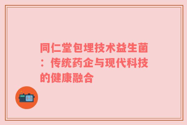 同仁堂包埋技术益生菌：传统药企与现代科技的健康融合