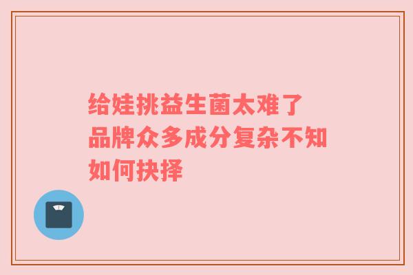 给娃挑益生菌太难了 品牌众多成分复杂不知如何抉择