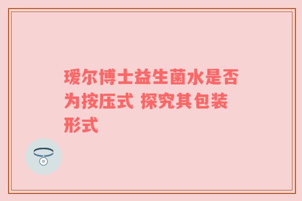 瑷尔博士益生菌水是否为按压式 探究其包装形式