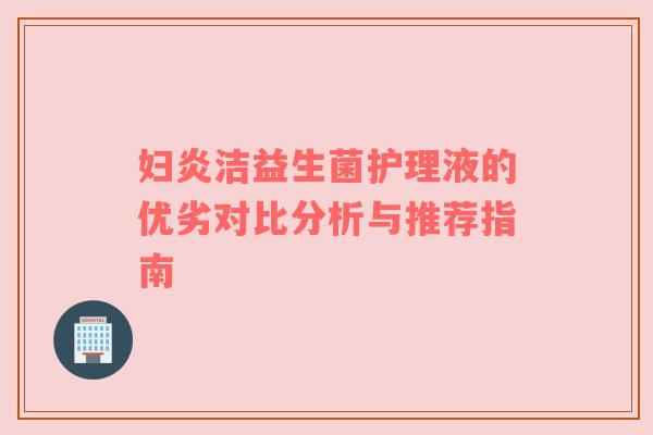 妇炎洁益生菌护理液的优劣对比分析与推荐指南