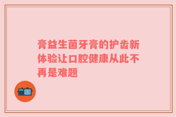 膏益生菌牙膏的护齿新体验让口腔健康从此不再是难题