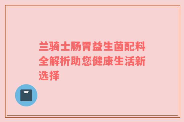 兰骑士肠胃益生菌配料全解析助您健康生活新选择